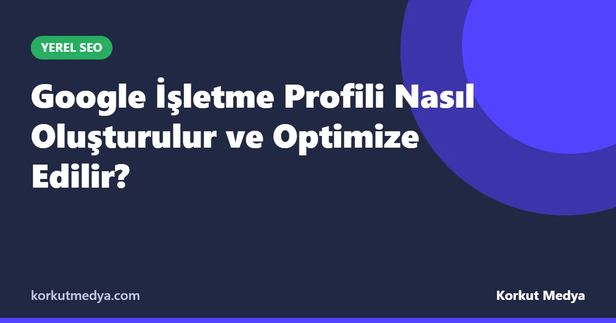 Google İşletme Profili Nasıl Oluşturulur ve Optimize Edilir?